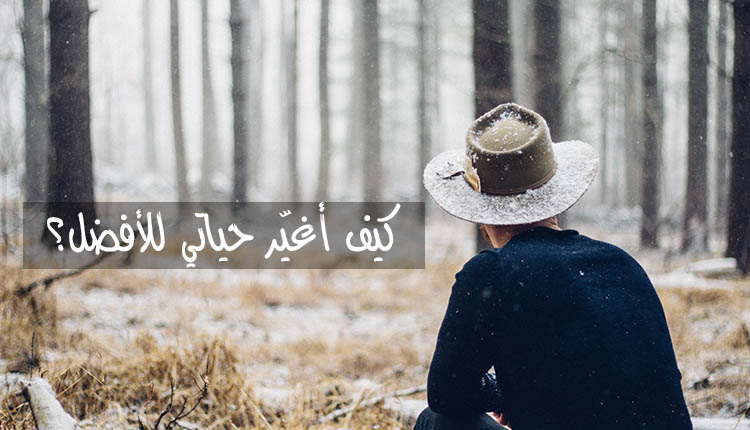 كيف اغير حياتي , تعرف كيف تغير من حياتك الي افضل حال